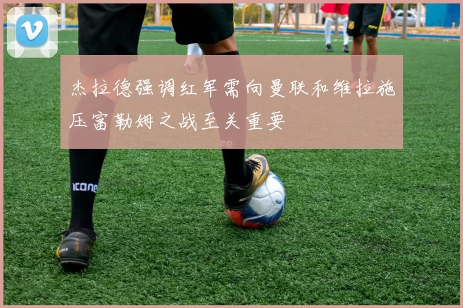 杰拉德强调红军需向曼联和维拉施压富勒姆之战至关重要