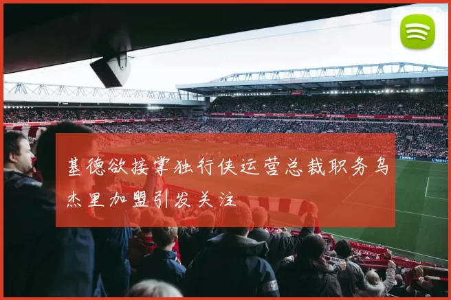 基德欲接掌独行侠运营总裁职务乌杰里加盟引发关注