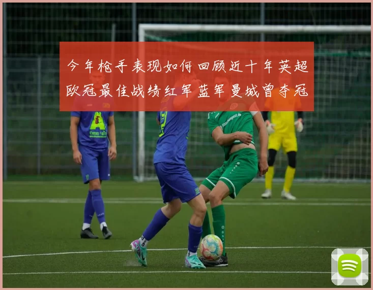 今年枪手表现如何回顾近十年英超欧冠最佳战绩红军蓝军曼城曾夺冠