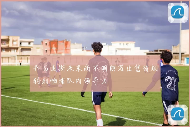 乔戈麦斯未来尚不明朗若出售将削弱利物浦队内领导力