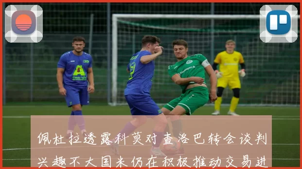 佩杜拉透露科莫对查洛巴转会谈判兴趣不大国米仍在积极推动交易进程