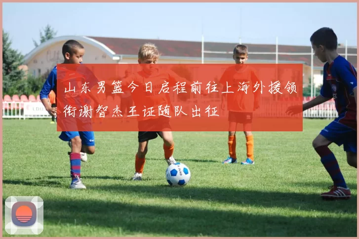 山东男篮今日启程前往上海外援领衔谢智杰王证随队出征