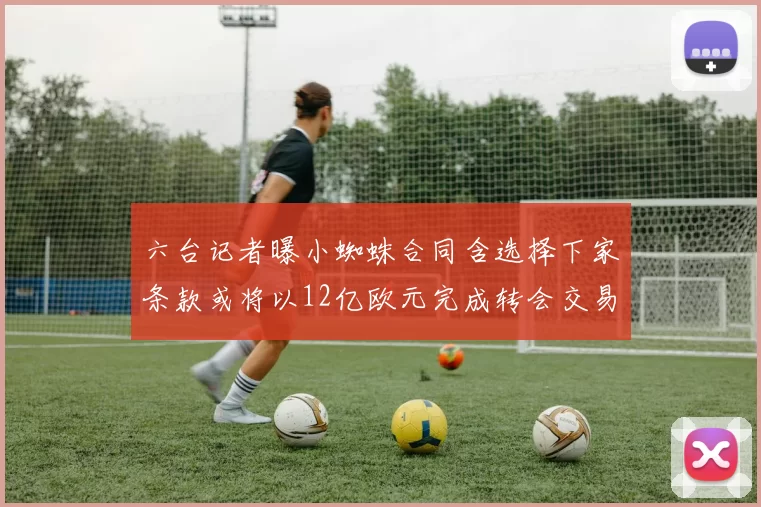 六台记者曝小蜘蛛合同含选择下家条款或将以12亿欧元完成转会交易