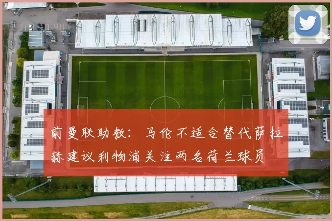 前曼联助教：马伦不适合替代萨拉赫建议利物浦关注两名荷兰球员
