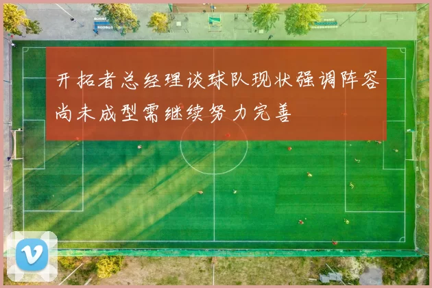开拓者总经理谈球队现状强调阵容尚未成型需继续努力完善
