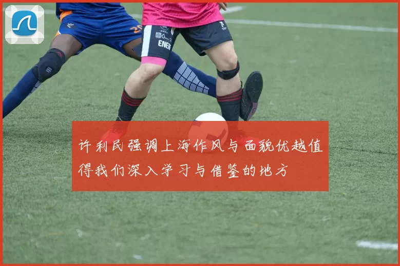 许利民强调上海作风与面貌优越值得我们深入学习与借鉴的地方