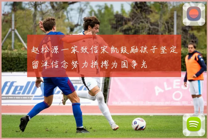 赵松源一家致信宋凯鼓励孩子坚定留洋信念努力拼搏为国争光