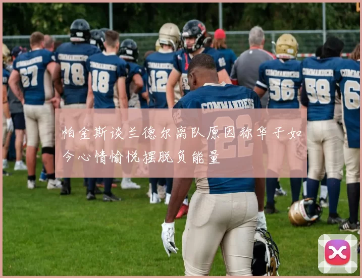 帕金斯谈兰德尔离队原因称华子如今心情愉悦摆脱负能量