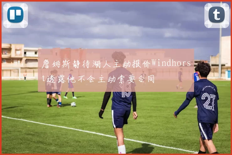 詹姆斯静待湖人主动报价Windhorst透露他不会主动索要合同