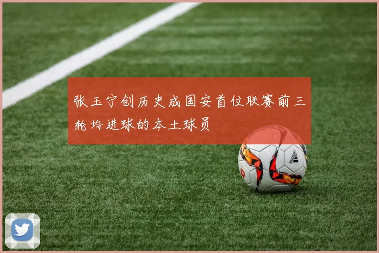 张玉宁创历史成国安首位联赛前三轮均进球的本土球员
