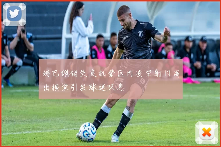 姆巴佩错失良机禁区内凌空射门高出横梁引发球迷叹息